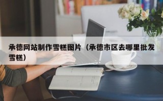 兰州承德网站制作雪糕图片（承德市区去哪里批发雪糕）