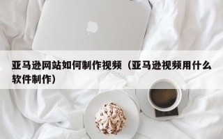 兰州亚马逊网站如何制作视频（亚马逊视频用什么软件制作）