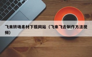 兰州飞来转场素材下载网站（飞来飞去制作方法视频）