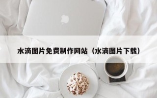 兰州水滴图片免费制作网站（水滴图片下载）